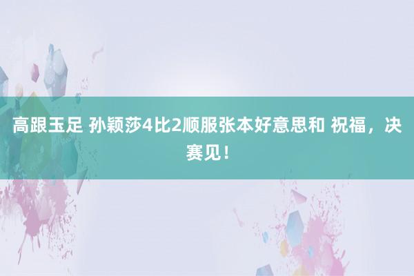 高跟玉足 孙颖莎4比2顺服张本好意思和 祝福，决赛见！