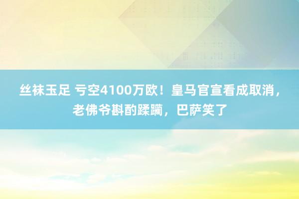 丝袜玉足 亏空4100万欧！皇马官宣看成取消，老佛爷斟酌蹂躏，巴萨笑了