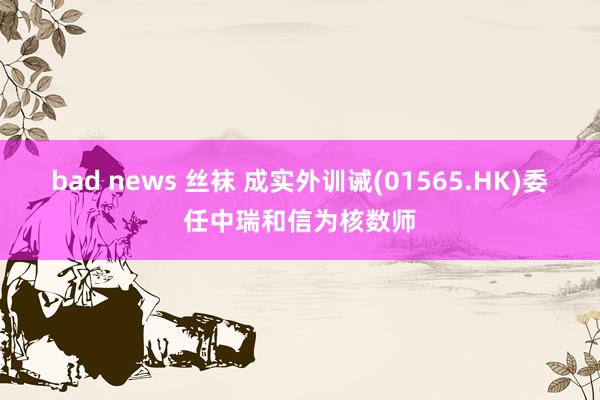 bad news 丝袜 成实外训诫(01565.HK)委任中瑞和信为核数师