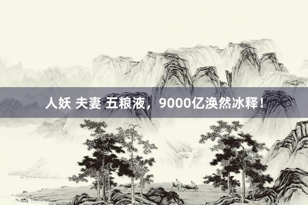 人妖 夫妻 五粮液，9000亿涣然冰释！