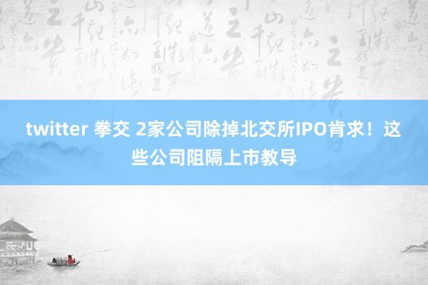 twitter 拳交 2家公司除掉北交所IPO肯求！这些公司阻隔上市教导