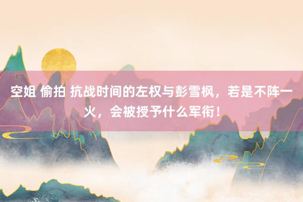 空姐 偷拍 抗战时间的左权与彭雪枫，若是不阵一火，会被授予什么军衔！