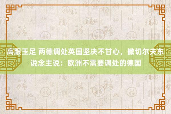 高跟玉足 两德调处英国坚决不甘心，撒切尔夫东说念主说：欧洲不需要调处的德国