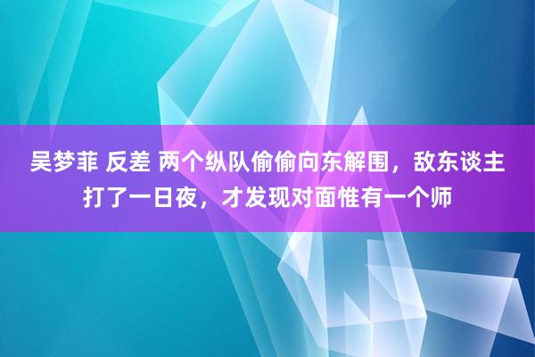 吴梦菲 反差 两个纵队偷偷向东解围，敌东谈主打了一日夜，才发现对面惟有一个师