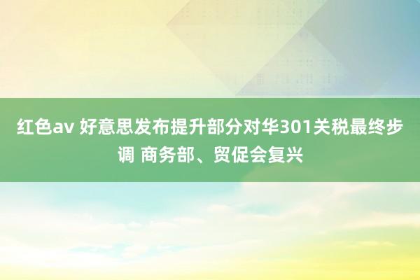 红色av 好意思发布提升部分对华301关税最终步调 商务部、贸促会复兴