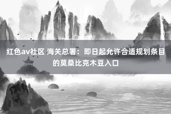 红色av社区 海关总署：即日起允许合适规划条目的莫桑比克木豆入口