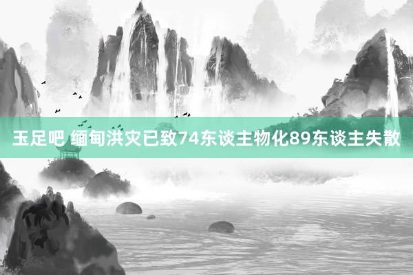 玉足吧 缅甸洪灾已致74东谈主物化89东谈主失散