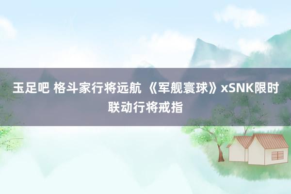 玉足吧 格斗家行将远航 《军舰寰球》xSNK限时联动行将戒指