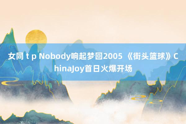 女同 t p Nobody响起梦回2005 《街头篮球》ChinaJoy首日火爆开场