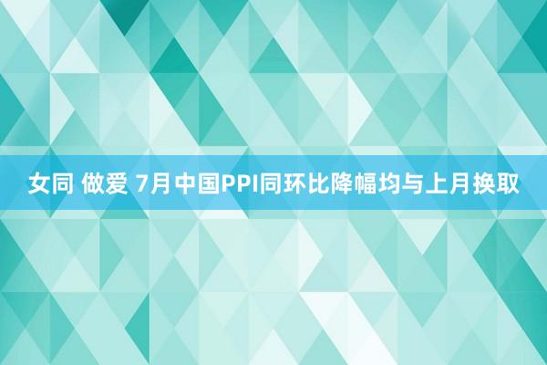 女同 做爱 7月中国PPI同环比降幅均与上月换取