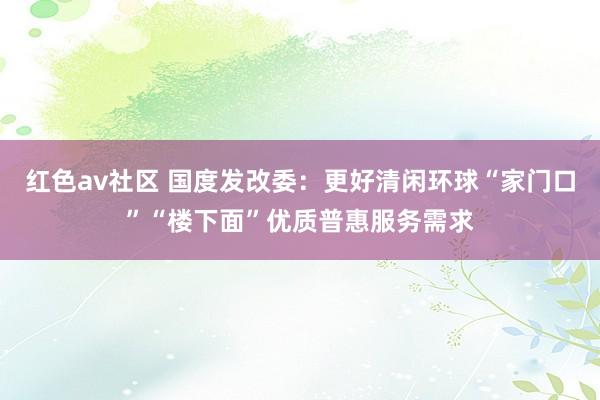 红色av社区 国度发改委：更好清闲环球“家门口”“楼下面”优质普惠服务需求