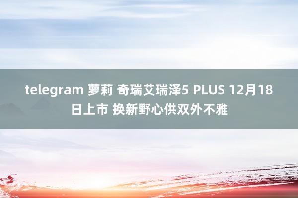 telegram 萝莉 奇瑞艾瑞泽5 PLUS 12月18日上市 换新野心供双外不雅