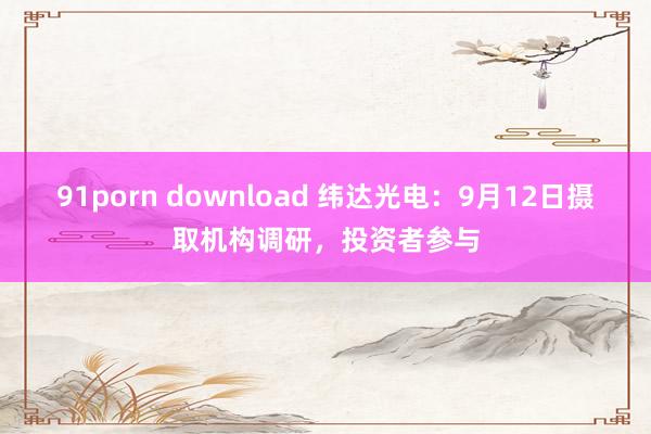 91porn download 纬达光电：9月12日摄取机构调研，投资者参与