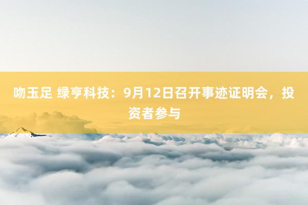 吻玉足 绿亨科技：9月12日召开事迹证明会，投资者参与