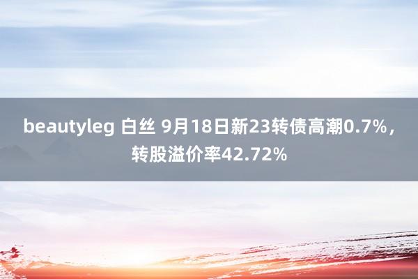 beautyleg 白丝 9月18日新23转债高潮0.7%，转股溢价率42.72%