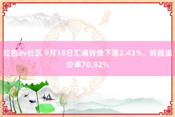 红色av社区 9月18日汇通转债下落2.43%，转股溢价率70.92%