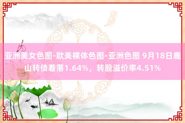 亚洲美女色图-欧美裸体色图-亚洲色图 9月18日鹿山转债着落1.64%，转股溢价率4.51%