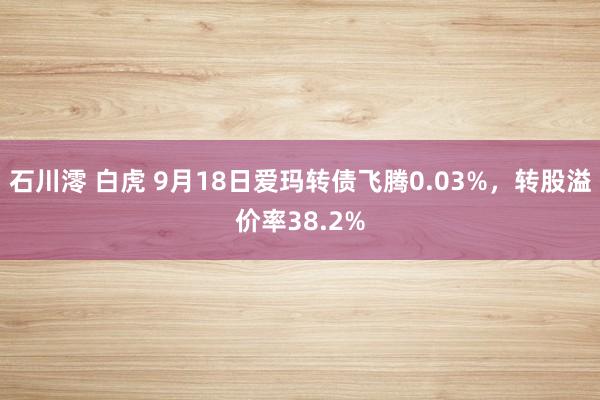 石川澪 白虎 9月18日爱玛转债飞腾0.03%，转股溢价率38.2%