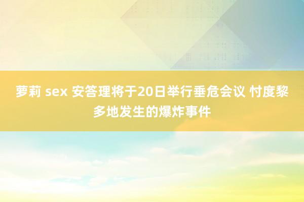 萝莉 sex 安答理将于20日举行垂危会议 忖度黎多地发生的爆炸事件