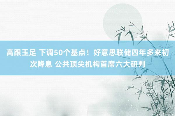 高跟玉足 下调50个基点！好意思联储四年多来初次降息 公共顶尖机构首席六大研判