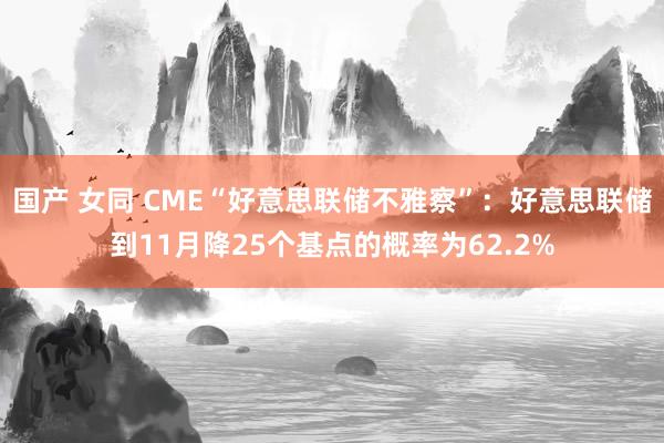 国产 女同 CME“好意思联储不雅察”：好意思联储到11月降25个基点的概率为62.2%