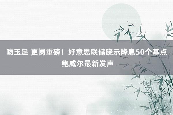 吻玉足 更阑重磅！好意思联储晓示降息50个基点 鲍威尔最新发声