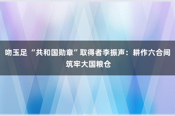 吻玉足 “共和国勋章”取得者李振声：耕作六合间 筑牢大国粮仓