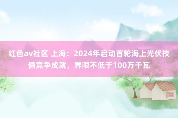 红色av社区 上海：2024年启动首轮海上光伏技俩竞争成就，界限不低于100万千瓦