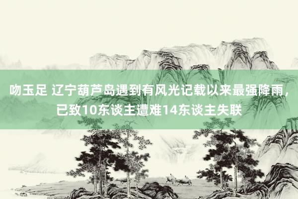 吻玉足 辽宁葫芦岛遇到有风光记载以来最强降雨，已致10东谈主遭难14东谈主失联