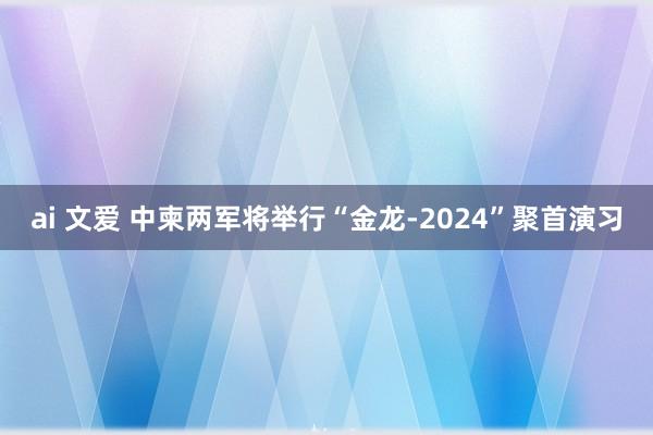 ai 文爱 中柬两军将举行“金龙-2024”聚首演习