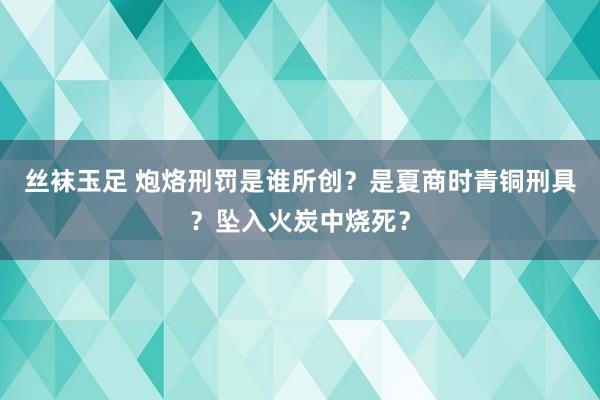 丝袜玉足 炮烙刑罚是谁所创？是夏商时青铜刑具？坠入火炭中烧死？