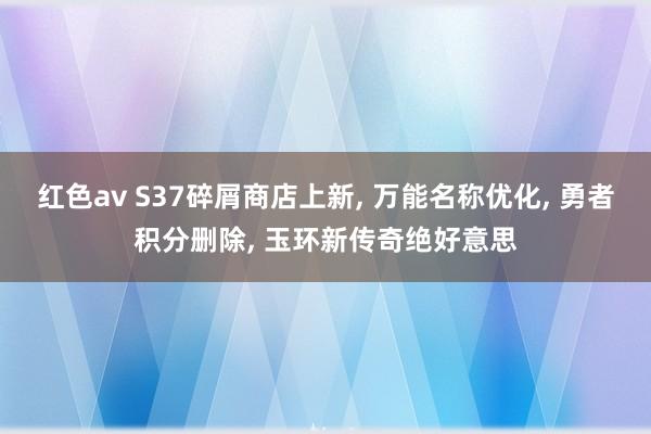 红色av S37碎屑商店上新, 万能名称优化, 勇者积分删除, 玉环新传奇绝好意思