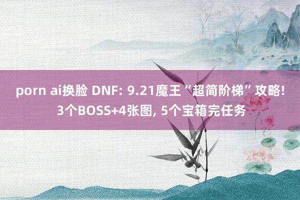 porn ai换脸 DNF: 9.21魔王“超简阶梯”攻略! 3个BOSS+4张图， 5个宝箱完任务