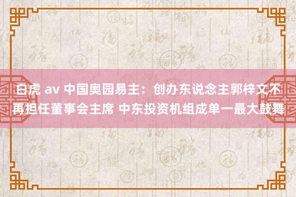 白虎 av 中国奥园易主：创办东说念主郭梓文不再担任董事会主席 中东投资机组成单一最大鼓舞