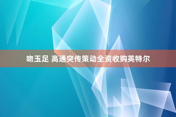 吻玉足 高通突传策动全资收购英特尔