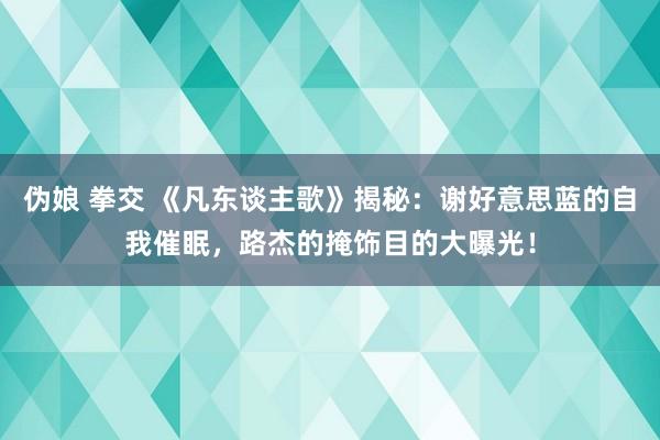 伪娘 拳交 《凡东谈主歌》揭秘：谢好意思蓝的自我催眠，路杰的掩饰目的大曝光！