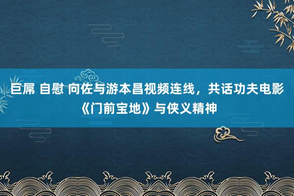 巨屌 自慰 向佐与游本昌视频连线，共话功夫电影《门前宝地》与侠义精神