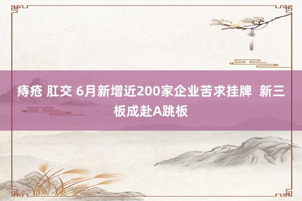 痔疮 肛交 6月新增近200家企业苦求挂牌  新三板成赴A跳板