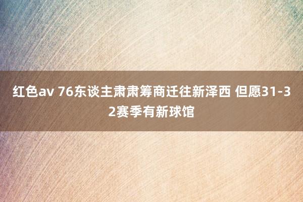 红色av 76东谈主肃肃筹商迁往新泽西 但愿31-32赛季有新球馆