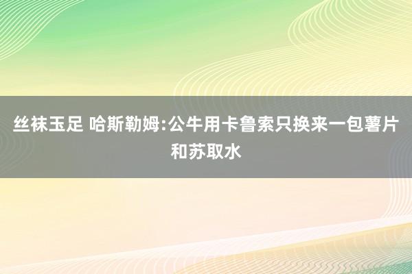 丝袜玉足 哈斯勒姆:公牛用卡鲁索只换来一包薯片和苏取水