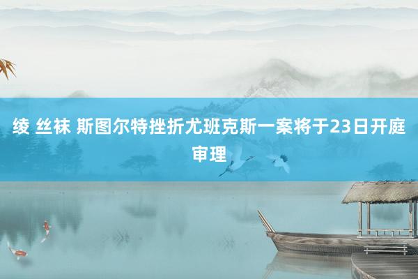 绫 丝袜 斯图尔特挫折尤班克斯一案将于23日开庭审理