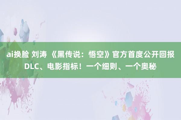 ai换脸 刘涛 《黑传说：悟空》官方首度公开回报DLC、电影指标！一个细则、一个奥秘