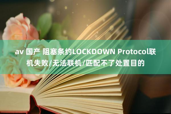 av 国产 阻塞条约LOCKDOWN Protocol联机失败/无法联机/匹配不了处置目的