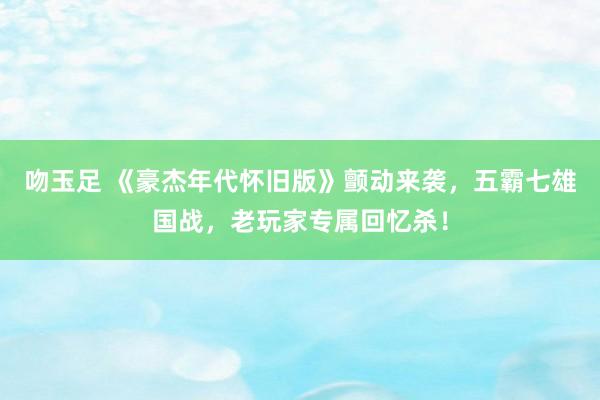 吻玉足 《豪杰年代怀旧版》颤动来袭，五霸七雄国战，老玩家专属回忆杀！