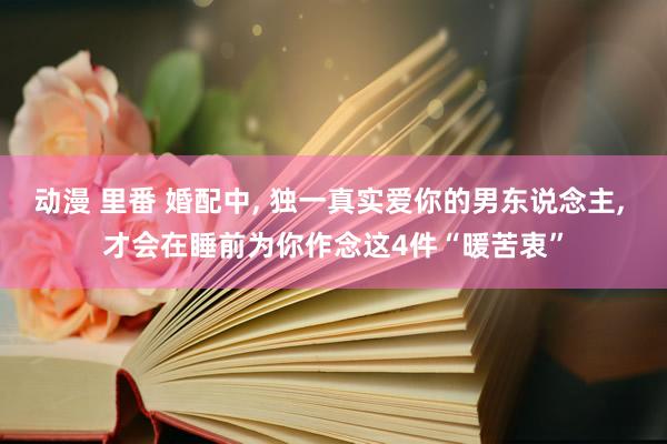 动漫 里番 婚配中, 独一真实爱你的男东说念主, 才会在睡前为你作念这4件“暖苦衷”