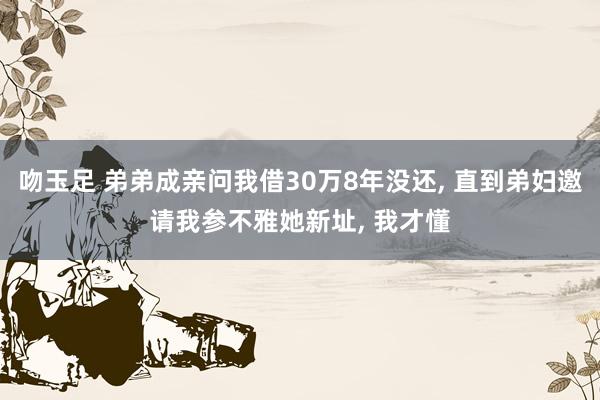 吻玉足 弟弟成亲问我借30万8年没还， 直到弟妇邀请我参不雅她新址， 我才懂