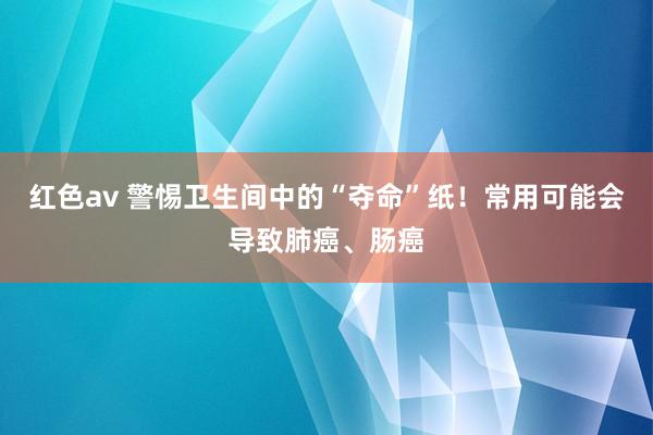 红色av 警惕卫生间中的“夺命”纸！常用可能会导致肺癌、肠癌