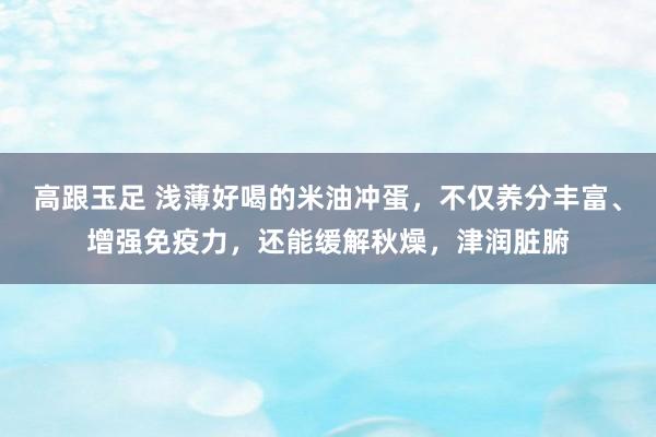 高跟玉足 浅薄好喝的米油冲蛋，不仅养分丰富、增强免疫力，还能缓解秋燥，津润脏腑