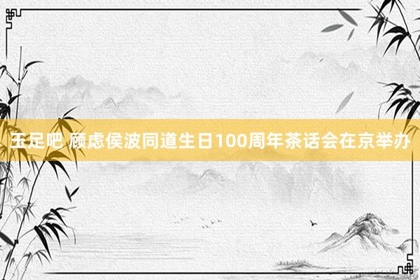 玉足吧 顾虑侯波同道生日100周年茶话会在京举办