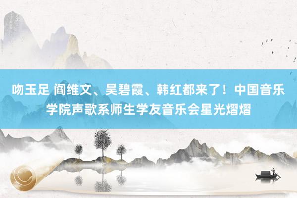 吻玉足 阎维文、吴碧霞、韩红都来了！中国音乐学院声歌系师生学友音乐会星光熠熠